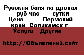 Русская баня на дровах 400 руб час 5500 сутки › Цена ­ 400 - Пермский край, Соликамск г. Услуги » Другие   